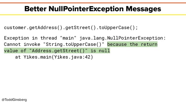 @ToddGinsberg
Better NullPointerException Messages
customer.getAddress().getStreet().toUpperCase();
Exception in thread "main" java.lang.NullPointerException:
Cannot invoke "String.toUpperCase()" because the return
value of "Address.getStreet()" is null
at Yikes.main(Yikes.java:42)
