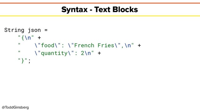 @ToddGinsberg
Syntax - Text Blocks
String json =
"{\n" +
" \"food\": \"French Fries\",\n" +
" \"quantity\": 2\n" +
"}";
