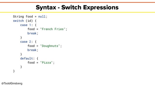 @ToddGinsberg
Syntax - Switch Expressions
String food = null;
switch (id) {
case 1: {
food = "French Fries";
break;
}
case 2: {
food = "Doughnuts";
break;
}
default: {
food = "Pizza";
}
}
