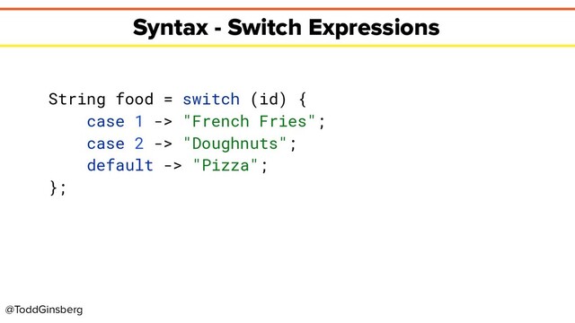 @ToddGinsberg
Syntax - Switch Expressions
String food = switch (id) {
case 1 -> "French Fries";
case 2 -> "Doughnuts";
default -> "Pizza";
};
