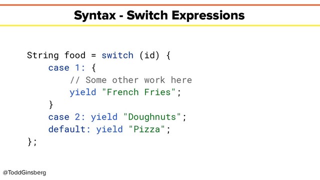 @ToddGinsberg
Syntax - Switch Expressions
String food = switch (id) {
case 1: {
// Some other work here
yield "French Fries";
}
case 2: yield "Doughnuts";
default: yield "Pizza";
};
