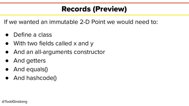 @ToddGinsberg
Records (Preview)
If we wanted an immutable 2-D Point we would need to:
● Deﬁne a class
● With two ﬁelds called x and y
● And an all-arguments constructor
● And getters
● And equals()
● And hashcode()
