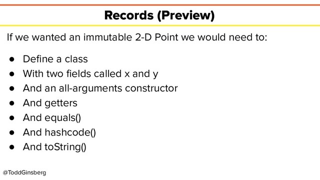 @ToddGinsberg
Records (Preview)
If we wanted an immutable 2-D Point we would need to:
● Deﬁne a class
● With two ﬁelds called x and y
● And an all-arguments constructor
● And getters
● And equals()
● And hashcode()
● And toString()
