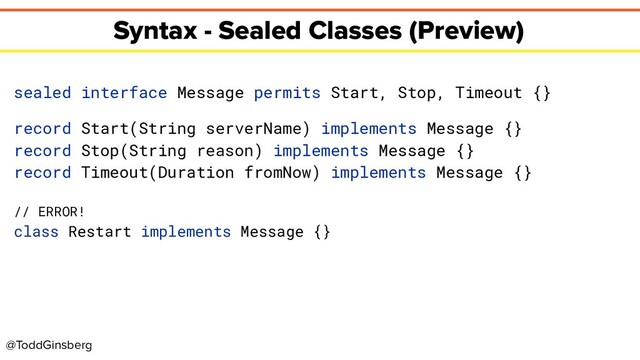 @ToddGinsberg
Syntax - Sealed Classes (Preview)
sealed interface Message permits Start, Stop, Timeout {}
record Start(String serverName) implements Message {}
record Stop(String reason) implements Message {}
record Timeout(Duration fromNow) implements Message {}
// ERROR!
class Restart implements Message {}
