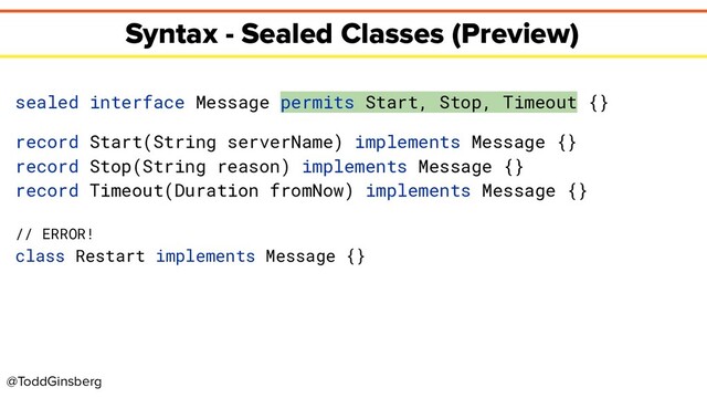 @ToddGinsberg
Syntax - Sealed Classes (Preview)
sealed interface Message permits Start, Stop, Timeout {}
record Start(String serverName) implements Message {}
record Stop(String reason) implements Message {}
record Timeout(Duration fromNow) implements Message {}
// ERROR!
class Restart implements Message {}
