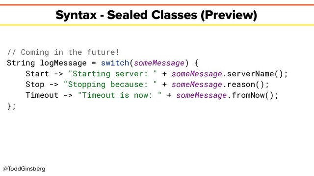 @ToddGinsberg
Syntax - Sealed Classes (Preview)
// Coming in the future!
String logMessage = switch(someMessage) {
Start -> "Starting server: " + someMessage.serverName();
Stop -> "Stopping because: " + someMessage.reason();
Timeout -> "Timeout is now: " + someMessage.fromNow();
};
