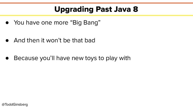 @ToddGinsberg
Upgrading Past Java 8
● You have one more “Big Bang”
● And then it won’t be that bad
● Because you’ll have new toys to play with
