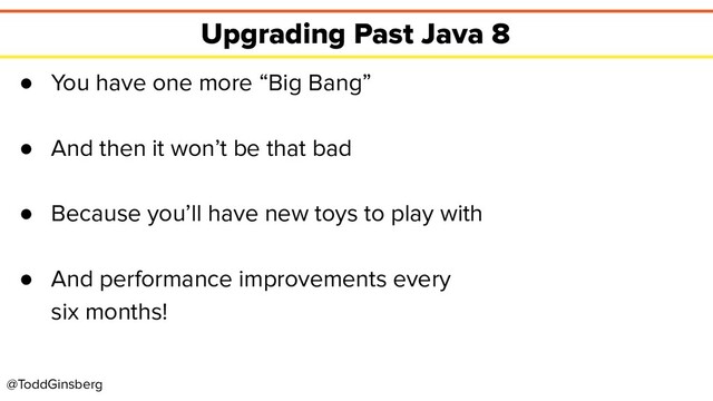 @ToddGinsberg
Upgrading Past Java 8
● You have one more “Big Bang”
● And then it won’t be that bad
● Because you’ll have new toys to play with
● And performance improvements every
six months!
