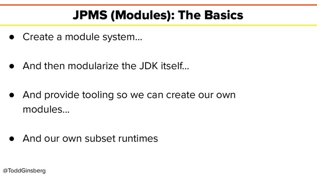 @ToddGinsberg
JPMS (Modules): The Basics
● Create a module system…
● And then modularize the JDK itself…
● And provide tooling so we can create our own
modules...
● And our own subset runtimes
