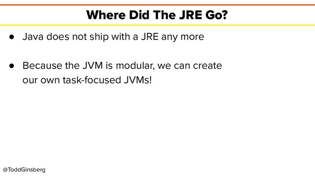@ToddGinsberg
Where Did The JRE Go?
● Java does not ship with a JRE any more
● Because the JVM is modular, we can create
our own task-focused JVMs!
