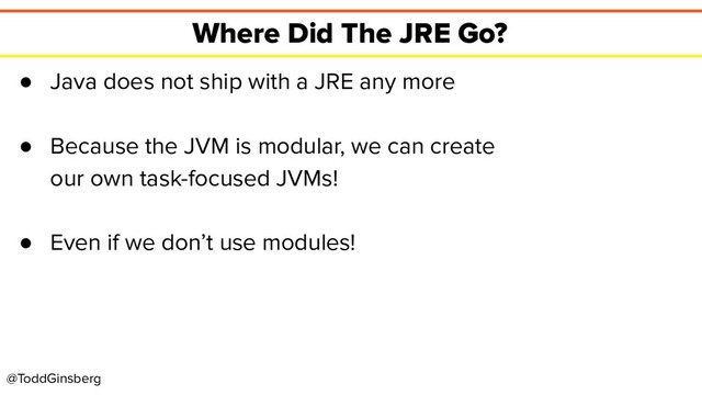 @ToddGinsberg
Where Did The JRE Go?
● Java does not ship with a JRE any more
● Because the JVM is modular, we can create
our own task-focused JVMs!
● Even if we don’t use modules!
