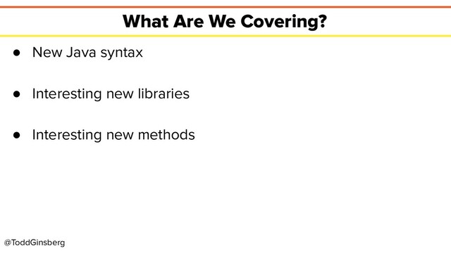 @ToddGinsberg
What Are We Covering?
● New Java syntax
● Interesting new libraries
● Interesting new methods
