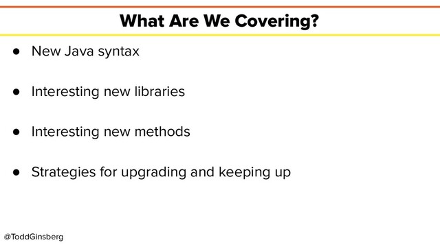 @ToddGinsberg
What Are We Covering?
● New Java syntax
● Interesting new libraries
● Interesting new methods
● Strategies for upgrading and keeping up
