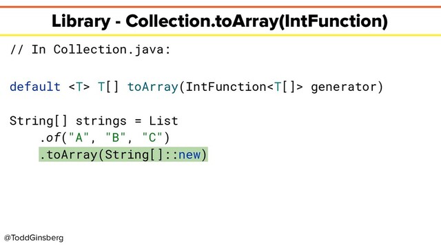 @ToddGinsberg
Library - Collection.toArray(IntFunction)
// In Collection.java:
default  T[] toArray(IntFunction generator)
String[] strings = List
.of("A", "B", "C")
.toArray(String[]::new)
