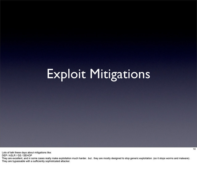 Exploit Mitigations
10
Lots of talk these days about mitigations like:
DEP / ASLR / GS / SEHOP
They are excellent, and in some cases really make exploitation much harder.. but.. they are mostly designed to stop generic exploitation. (so it stops worms and malware).
They are bypassable with a sufficiently sophisticated attacker.
