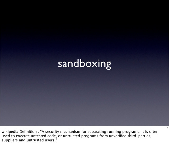sandboxing
4
wikipedia Deﬁnition : “A security mechanism for separating running programs. It is often
used to execute untested code, or untrusted programs from unveriﬁed third-parties,
suppliers and untrusted users.”
