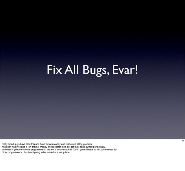 Fix All Bugs, Evar!
9
really smart guys have tried this and have thrown money and resources at the problem
microsoft has invested a ton of time, money and research and still get their code owned periodically..
and even if you are the one programmer in the world whose code is 100%, you still have to run code written by
other programmers.. this is not going to be viable for a loong time.
