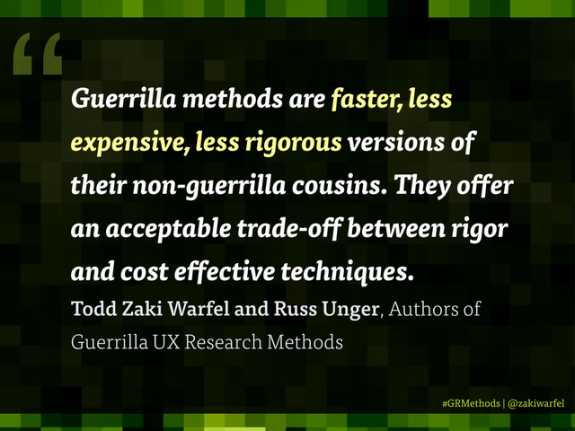 #GRMethods | @zakiwarfel
Guerrilla methods are faster, less
expensive, less rigorous versions of
their non-guerrilla cousins. They o er
an acceptable trade-o between rigor
and cost e ective techniques.
Todd Zaki Warfel and Russ Unger, Authors of
Guerrilla UX Research Methods
“

