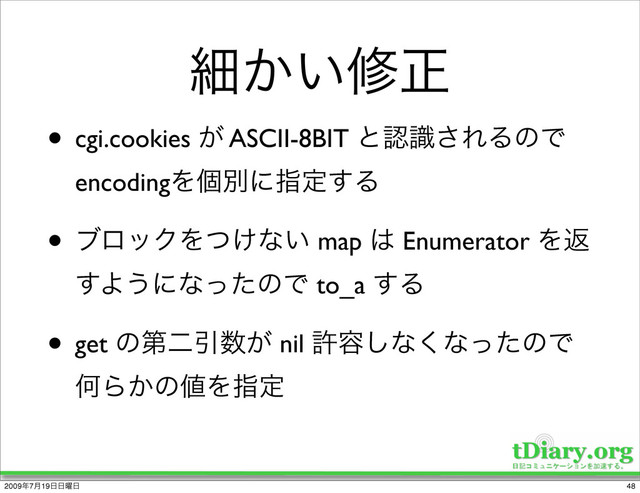 ࡉ͔͍मਖ਼
• cgi.cookies ͕ ASCII-8BIT ͱೝࣝ͞ΕΔͷͰ
encodingΛݸผʹࢦఆ͢Δ
• ϒϩοΫΛ͚ͭͳ͍ map ͸ Enumerator Λฦ
͢Α͏ʹͳͬͨͷͰ to_a ͢Δ
• get ͷୈೋҾ਺͕ nil ڐ༰͠ͳ͘ͳͬͨͷͰ
ԿΒ͔ͷ஋Λࢦఆ
48
2009೥7݄19೔೔༵೔
