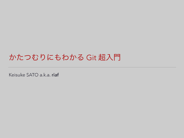 ͔ͨͭΉΓʹ΋Θ͔Δ Git ௒ೖ໳
Keisuke SATO a.k.a. riaf

