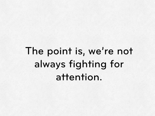 The point is, we’re not
always ﬁghting for
attention.
