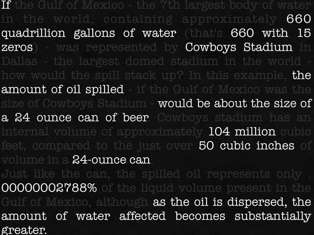 If the Gulf of Mexico - the 7th largest body of water
in the world, containing approximately 660
quadrillion gallons of water (that's 660 with 15
zeros) - was represented by Cowboys Stadium in
Dallas - the largest domed stadium in the world -
how would the spill stack up? In this example, the
amount of oil spilled - if the Gulf of Mexico was the
size of Cowboys Stadium - would be about the size of
a 24 ounce can of beer. Cowboys stadium has an
internal volume of approximately 104 million cubic
feet, compared to the just over 50 cubic inches of
volume in a 24-ounce can.
Just like the can, the spilled oil represents only .
00000002788% of the liquid volume present in the
Gulf of Mexico, although as the oil is dispersed, the
amount of water affected becomes substantially
greater.
