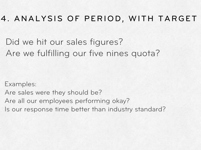 4. ANALYSIS OF PERIOD, WITH TARGET
Did we hit our sales ﬁgures?
Are we fulﬁlling our ﬁve nines quota?
Examples:
Are sales were they should be?
Are all our employees performing okay?
Is our response time better than industry standard?
