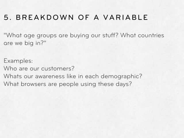5. BREAKDOWN OF A VARIABLE
“What age groups are buying our stuff? What countries
are we big in?”
Examples:
Who are our customers?
Whats our awareness like in each demographic?
What browsers are people using these days?
