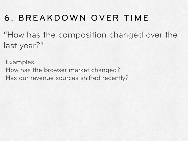 6. BREAKDOWN OVER TIME
“How has the composition changed over the
last year?”
Examples:
How has the browser market changed?
Has our revenue sources shifted recently?
