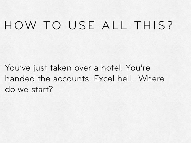You’ve just taken over a hotel. You’re
handed the accounts. Excel hell. Where
do we start?
HOW TO USE ALL THIS?
