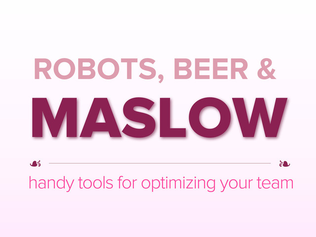 ROBOTS, BEER &
MASLOW
handy tools for optimizing your team
☙
☙
