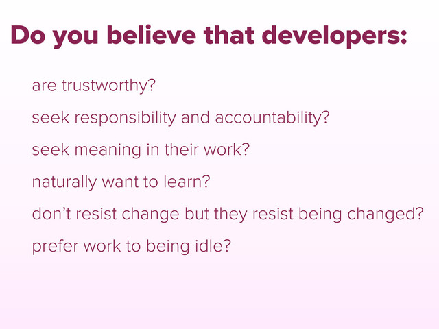 are trustworthy?
seek responsibility and accountability?
seek meaning in their work?
naturally want to learn?
don’t resist change but they resist being changed?
prefer work to being idle?
Do you believe that developers:
