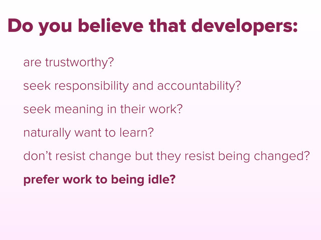 are trustworthy?
seek responsibility and accountability?
seek meaning in their work?
naturally want to learn?
don’t resist change but they resist being changed?
prefer work to being idle?
Do you believe that developers:
