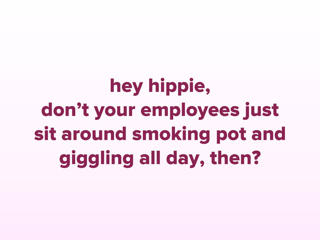 hey hippie,
don’t your employees just
sit around smoking pot and
giggling all day, then?
