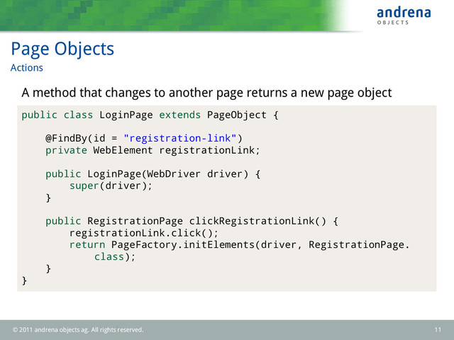 Page Objects
Actions
A method that changes to another page returns a new page object
public class LoginPage extends PageObject {
@FindBy(id = "registration-link")
private WebElement registrationLink;
public LoginPage(WebDriver driver) {
super(driver);
}
public RegistrationPage clickRegistrationLink() {
registrationLink.click();
return PageFactory.initElements(driver, RegistrationPage.
class);
}
}
© 2011 andrena objects ag. All rights reserved. 11
