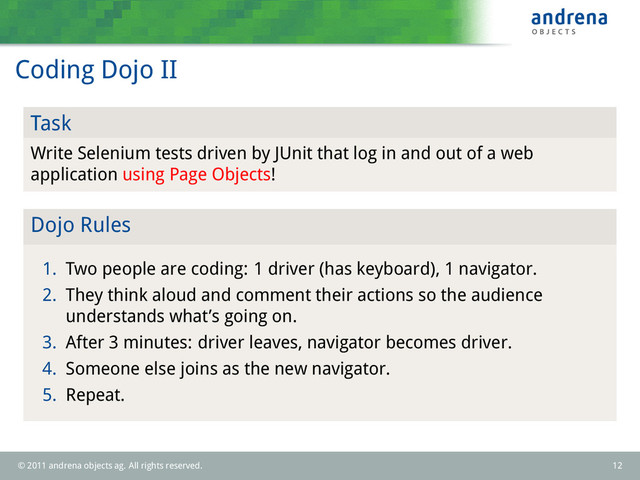 Coding Dojo II
Task
Write Selenium tests driven by JUnit that log in and out of a web
application using Page Objects!
Dojo Rules
1. Two people are coding: 1 driver (has keyboard), 1 navigator.
2. They think aloud and comment their actions so the audience
understands what’s going on.
3. After 3 minutes: driver leaves, navigator becomes driver.
4. Someone else joins as the new navigator.
5. Repeat.
© 2011 andrena objects ag. All rights reserved. 12
