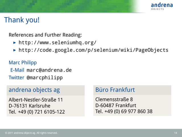 Thank you!
References and Further Reading:
http://www.seleniumhq.org/
http://code.google.com/p/selenium/wiki/PageObjects
Marc Philipp
E-Mail marc@andrena.de
Twitter @marcphilipp
andrena objects ag
Albert-Nestler-Straße 11
D-76131 Karlsruhe
Tel. +49 (0) 721 6105-122
Büro Frankfurt
Clemensstraße 8
D-60487 Frankfurt
Tel. +49 (0) 69 977 860 38
© 2011 andrena objects ag. All rights reserved. 14
