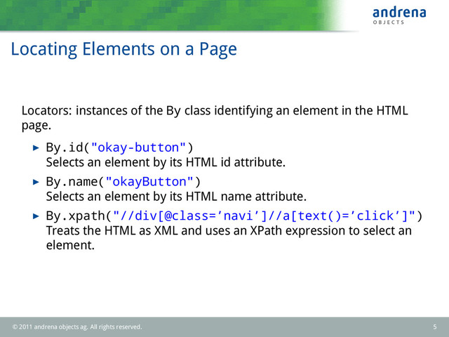 Locating Elements on a Page
Locators: instances of the By class identifying an element in the HTML
page.
By.id("okay-button")
Selects an element by its HTML id attribute.
By.name("okayButton")
Selects an element by its HTML name attribute.
By.xpath("//div[@class=’navi’]//a[text()=’click’]")
Treats the HTML as XML and uses an XPath expression to select an
element.
© 2011 andrena objects ag. All rights reserved. 5
