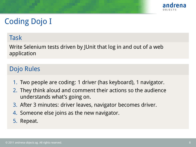 Coding Dojo I
Task
Write Selenium tests driven by JUnit that log in and out of a web
application
Dojo Rules
1. Two people are coding: 1 driver (has keyboard), 1 navigator.
2. They think aloud and comment their actions so the audience
understands what’s going on.
3. After 3 minutes: driver leaves, navigator becomes driver.
4. Someone else joins as the new navigator.
5. Repeat.
© 2011 andrena objects ag. All rights reserved. 8
