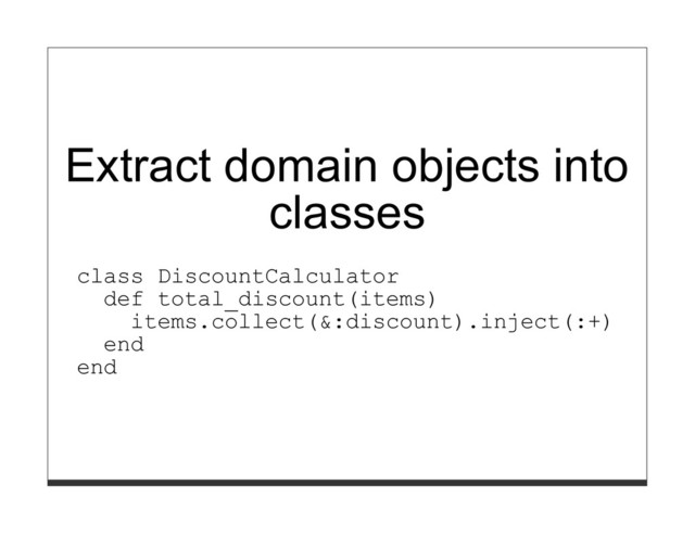 Extract domain objects into
classes
class DiscountCalculator
def total_discount(items)
items.collect(&:discount).inject(:+)
end
end
