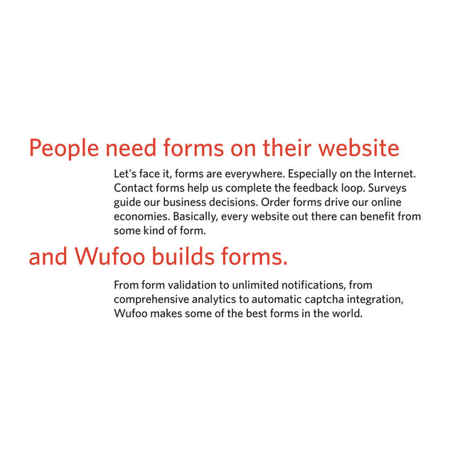 People need forms on their website
Let’s face it, forms are everywhere. Especially on the Internet.
Contact forms help us complete the feedback loop. Surveys
guide our business decisions. Order forms drive our online
economies. Basically, every website out there can benefit from
some kind of form.
and Wufoo builds forms.
From form validation to unlimited notifications, from
comprehensive analytics to automatic captcha integration,
Wufoo makes some of the best forms in the world.
