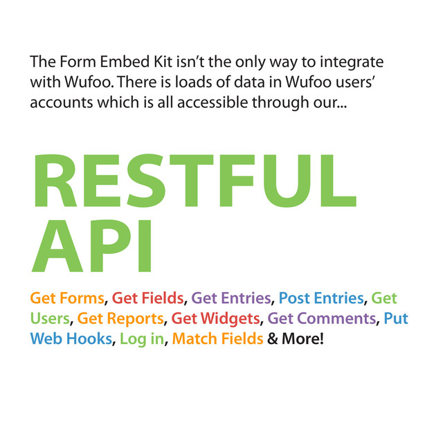 The Form Embed Kit isn’t the only way to integrate
with Wufoo. There is loads of data in Wufoo users’
accounts which is all accessible through our...
RESTFUL
API
Get Forms, Get Fields, Get Entries, Post Entries, Get
Users, Get Reports, Get Widgets, Get Comments, Put
Web Hooks, Log in, Match Fields & More!
