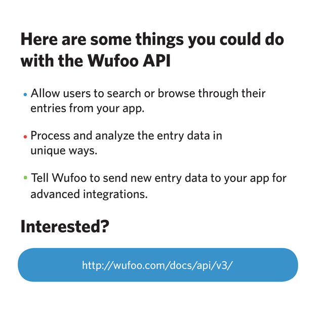 Here are some things you could do
with the Wufoo API
• Allow users to search or browse through their
entries from your app.
• Process and analyze the entry data in
unique ways.
• Tell Wufoo to send new entry data to your app for
advanced integrations.
Interested?
http://wufoo.com/docs/api/v3/
