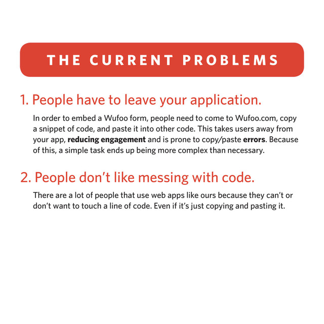 1. People have to leave your application.
In order to embed a Wufoo form, people need to come to Wufoo.com, copy
a snippet of code, and paste it into other code. This takes users away from
your app, reducing engagement and is prone to copy/paste errors. Because
of this, a simple task ends up being more complex than necessary.
2. People don’t like messing with code.
There are a lot of people that use web apps like ours because they can’t or
don’t want to touch a line of code. Even if it’s just copying and pasting it.
T H E C U R R E N T P R O B L E M S
