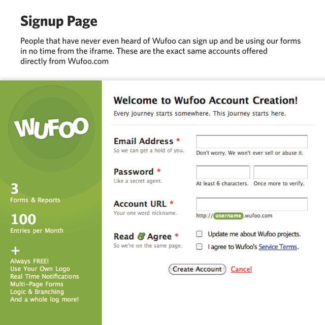 Signup Page
People that have never even heard of Wufoo can sign up and be using our forms
in no time from the iframe. These are the exact same accounts offered
directly from Wufoo.com
