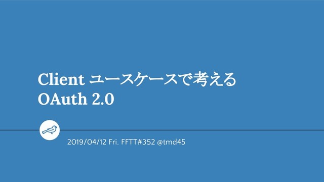 Client ユースケースで考える
OAuth 2.0
2019/04/12 Fri. FFTT#352 @tmd45
