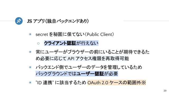 ◉ secret を秘匿に保てない（Public Client）
○ クライアント認証が行えない
◉ 常にユーザーがブラウザーの前にいることが期待できるた
め必要に応じて API アクセス権限を再取得可能
◉ バックエンド側でユーザーのデータを管理しているため
バックグラウンドではユーザー認証が必要
◉ "ID 連携" に該当するため OAuth 2.0 ケースの範囲外※
JS アプリ（独自バックエンドあり）
20
