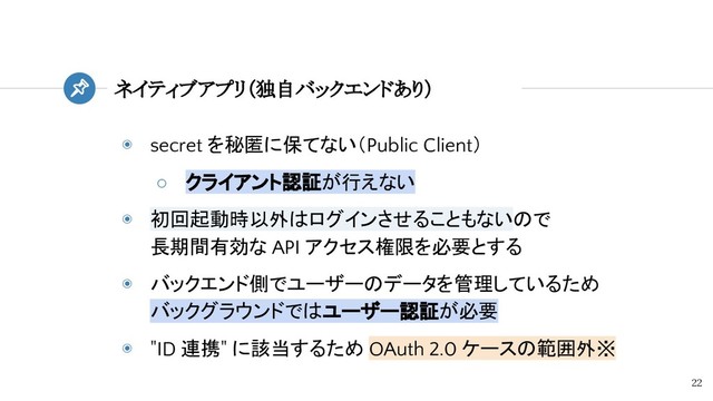 ◉ secret を秘匿に保てない（Public Client）
○ クライアント認証が行えない
◉ 初回起動時以外はログインさせることもないので
長期間有効な API アクセス権限を必要とする
◉ バックエンド側でユーザーのデータを管理しているため
バックグラウンドではユーザー認証が必要
◉ "ID 連携" に該当するため OAuth 2.0 ケースの範囲外※
ネイティブアプリ（独自バックエンドあり）
22
