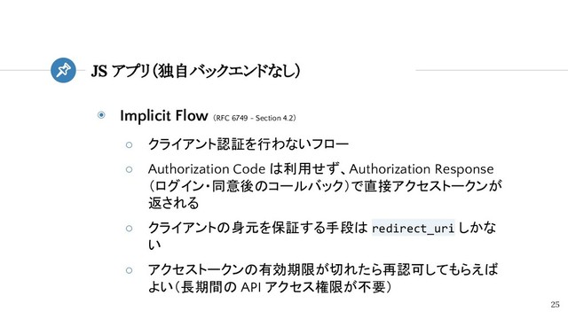 ◉ Implicit Flow （RFC 6749 - Section 4.2）
○ クライアント認証を行わないフロー
○ Authorization Code は利用せず、Authorization Response
（ログイン・同意後のコールバック）で直接アクセストークンが
返される
○ クライアントの身元を保証する手段は redirect_uri しかな
い
○ アクセストークンの有効期限が切れたら再認可してもらえば
よい（長期間の API アクセス権限が不要）
JS アプリ（独自バックエンドなし）
25
