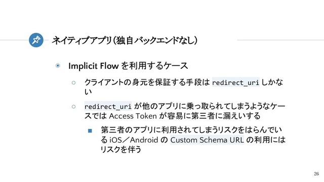◉ Implicit Flow を利用するケース
○ クライアントの身元を保証する手段は redirect_uri しかな
い
○ redirect_uri が他のアプリに乗っ取られてしまうようなケー
スでは Access Token が容易に第三者に漏えいする
■ 第三者のアプリに利用されてしまうリスクをはらんでい
る iOS／Android の Custom Schema URL の利用には
リスクを伴う
ネイティブアプリ（独自バックエンドなし）
26
